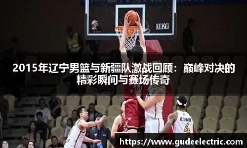 2015年辽宁男篮与新疆队激战回顾：巅峰对决的精彩瞬间与赛场传奇